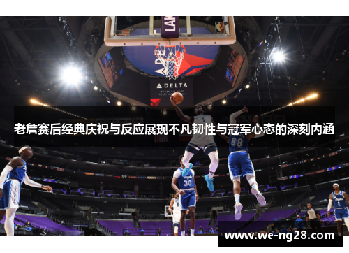 老詹赛后经典庆祝与反应展现不凡韧性与冠军心态的深刻内涵