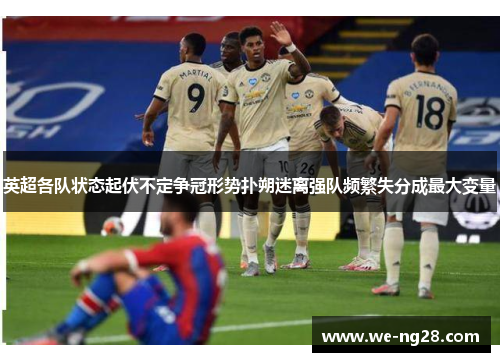 英超各队状态起伏不定争冠形势扑朔迷离强队频繁失分成最大变量