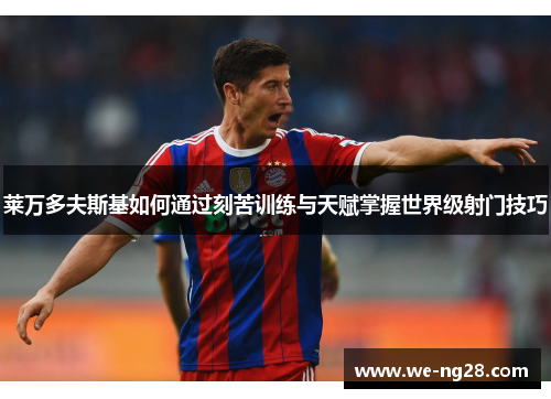 莱万多夫斯基如何通过刻苦训练与天赋掌握世界级射门技巧