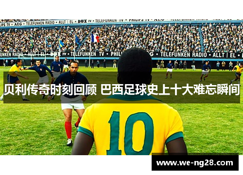 贝利传奇时刻回顾 巴西足球史上十大难忘瞬间 贝利传奇时刻回顾 巴西足球史上十大难忘瞬间