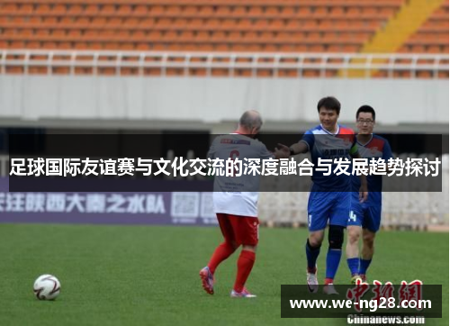 足球国际友谊赛与文化交流的深度融合与发展趋势探讨