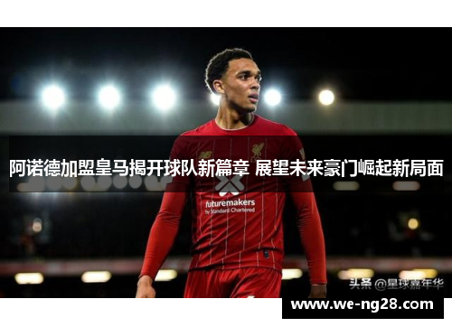 阿诺德加盟皇马揭开球队新篇章 展望未来豪门崛起新局面