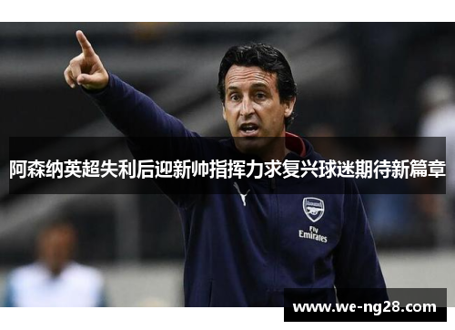 阿森纳英超失利后迎新帅指挥力求复兴球迷期待新篇章