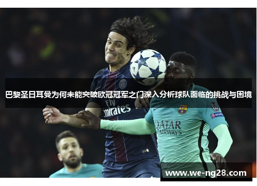 巴黎圣日耳曼为何未能突破欧冠冠军之门深入分析球队面临的挑战与困境