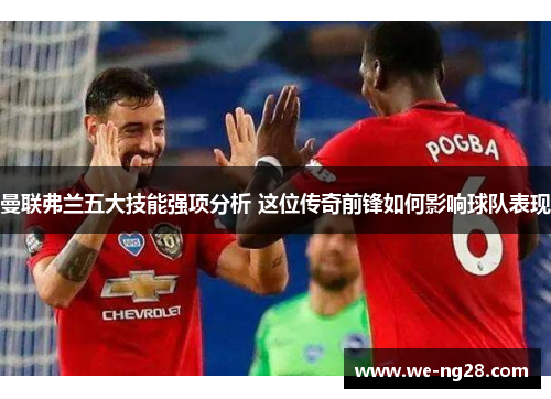 曼联弗兰五大技能强项分析 这位传奇前锋如何影响球队表现