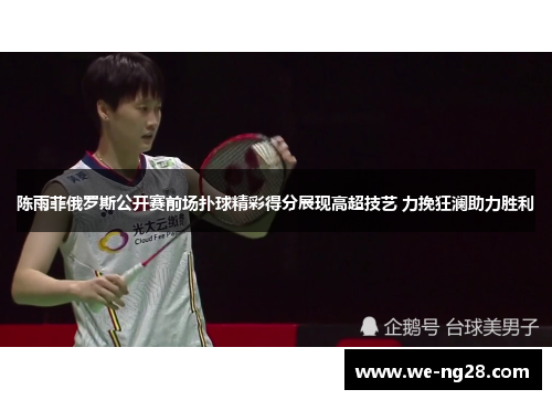 陈雨菲俄罗斯公开赛前场扑球精彩得分展现高超技艺 力挽狂澜助力胜利