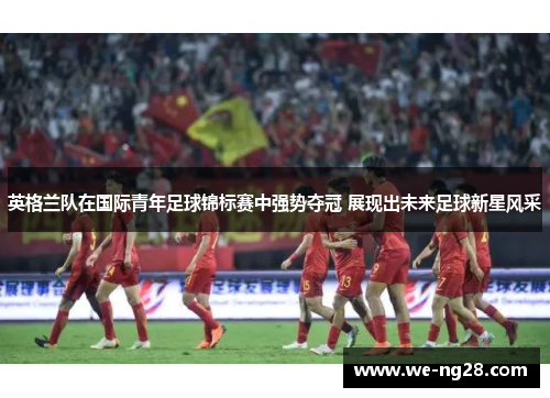 英格兰队在国际青年足球锦标赛中强势夺冠 展现出未来足球新星风采