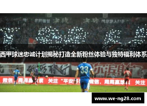 西甲球迷忠诚计划揭秘打造全新粉丝体验与独特福利体系