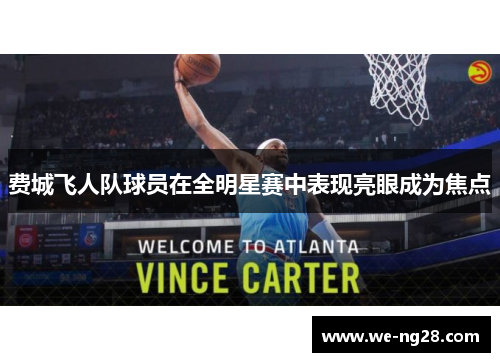 费城飞人队球员在全明星赛中表现亮眼成为焦点