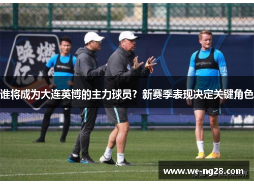 谁将成为大连英博的主力球员？新赛季表现决定关键角色