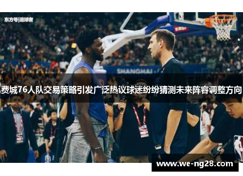 费城76人队交易策略引发广泛热议球迷纷纷猜测未来阵容调整方向