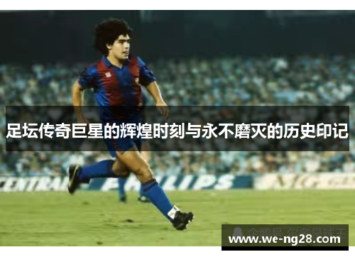 足坛传奇巨星的辉煌时刻与永不磨灭的历史印记 足坛传奇巨星的辉煌时刻与永不磨灭的历史印记