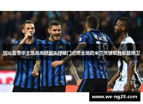 加比亚意甲主场高高跃起头球破门点燃全场助米兰关键取胜彰显铁卫