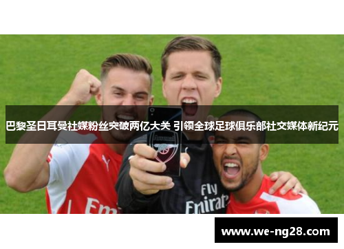 巴黎圣日耳曼社媒粉丝突破两亿大关 引领全球足球俱乐部社交媒体新纪元 巴黎圣日耳曼社媒粉丝突破两亿大关 引领全球足球俱乐部社交媒体新纪元