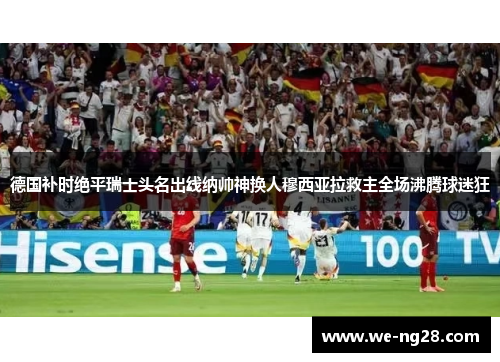 德国补时绝平瑞士头名出线纳帅神换人穆西亚拉救主全场沸腾球迷狂