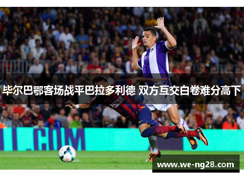 毕尔巴鄂客场战平巴拉多利德 双方互交白卷难分高下