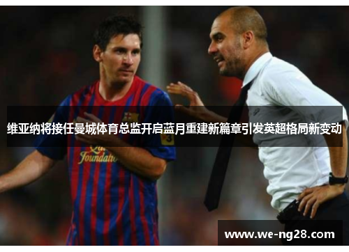维亚纳将接任曼城体育总监开启蓝月重建新篇章引发英超格局新变动