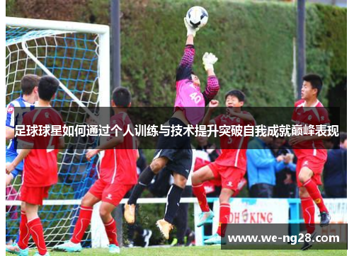 足球球星如何通过个人训练与技术提升突破自我成就巅峰表现